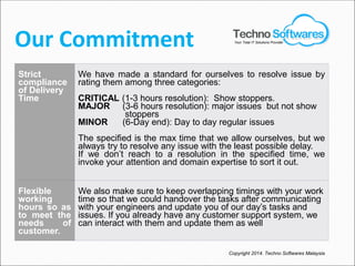 Our Commitment
Strict
compliance
of Delivery
Time
We have made a standard for ourselves to resolve issue by
rating them among three categories:
CRITICAL (1-3 hours resolution): Show stoppers.
MAJOR (3-6 hours resolution): major issues but not show
stoppers
MINOR (6-Day end): Day to day regular issues
The specified is the max time that we allow ourselves, but we
always try to resolve any issue with the least possible delay.
If we don’t reach to a resolution in the specified time, we
invoke your attention and domain expertise to sort it out.
Flexible
working
hours so as
to meet the
needs of
customer.
We also make sure to keep overlapping timings with your work
time so that we could handover the tasks after communicating
with your engineers and update you of our day’s tasks and
issues. If you already have any customer support system, we
can interact with them and update them as well
Copyright 2014. Techno Softwares Malaysia
Your Total IT Solutions Provider
 