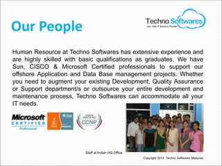 Our People
Human Resource at Techno Softwares has extensive experience and
are highly skilled with basic qualifications as graduates. We have
Sun, CISCO & Microsoft Certified professionals to support our
offshore Application and Data Base management projects. Whether
you need to augment your existing Development, Quality Assurance
or Support department/s or outsource your entire development and
maintenance process, Techno Softwares can accommodate all your
IT needs.
Staff at Indian HQ Office
Copyright 2014. Techno Softwares Malaysia
Your Total IT Solutions Provider
 