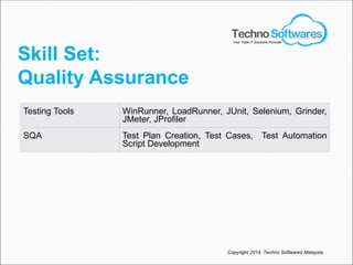 Skill Set:
Quality Assurance
Testing Tools WinRunner, LoadRunner, JUnit, Selenium, Grinder,
JMeter, JProfiler
SQA Test Plan Creation, Test Cases, Test Automation
Script Development
Copyright 2014. Techno Softwares Malaysia
Your Total IT Solutions Provider
 
