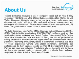 About Us
Techno Softwares Malaysia is an IT company based out of Plug & Play
Technology Gardens, an MSC Status Business Acceleration Center in Mid
Valley, Selangor, Malaysia, given a leg up by a larger India-based web
development center with over 55+ dedicated in-house programmers and
developers. Our Malaysian office is always accessible to you and is open 24
hours. We guarantee the lowest prices in town for our work.
We help Corporate, Non-Profits, SMEs, Start-ups to build Customized ERPs,
CRMs, Web & Mobile Applications, E-COMMERCE platforms, and we offer
services in Internet marketing and Search Engine Optimization (SEO), Quality
Assurance solutions etc. We are team of young and vibrant professionals
having expertise in areas that enable organizations to accelerate their service
processes, delivering revolutionary results in the markets they serve. We have
7+ years experience working with global customers, connecting our
professionals to their business needs, as their IT Development & Support
Partner. We have also delivered IT solutions all over the world and right now
we have our present projects running with our clients from Malaysia,
Singapore, Northern America, South Asia, China etc.
Copyright 2014. Techno Softwares Malaysia
Your Total IT Solutions Provider
 