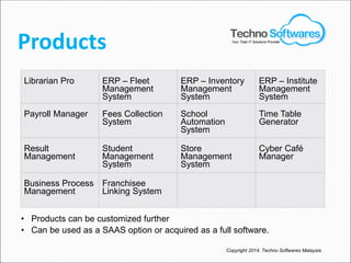 Products
Librarian Pro ERP – Fleet
Management
System
ERP – Inventory
Management
System
ERP – Institute
Management
System
Payroll Manager Fees Collection
System
School
Automation
System
Time Table
Generator
Result
Management
Student
Management
System
Store
Management
System
Cyber Café
Manager
Business Process
Management
Franchisee
Linking System
• Products can be customized further
• Can be used as a SAAS option or acquired as a full software.
Copyright 2014. Techno Softwares Malaysia
Your Total IT Solutions Provider
 