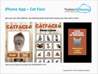 iPhone App – Cat Face
Now you can with CatFace, the ultimate photo booth that morphs your face with a Cat’s!
Copyright 2014. Techno Softwares Malaysia
Your Total IT Solutions Provider
https://itunes.apple.com/us/app/*cat*/id503809397?mt=8
 
