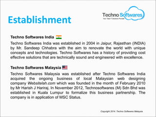 Establishment
Techno Softwares India
Techno Softwares India was established in 2004 in Jaipur, Rajasthan (INDIA)
by Mr. Sandeep Chhabra with the aim to renovate the world with unique
concepts and technologies. Techno Softwares has a history of providing cost
effective solutions that are technically sound and engineered with excellence.
Techno Softwares Malaysia
Techno Softwares Malaysia was established after Techno Softwares India
acquired the ongoing business of local Malaysian web designing
company Websitelah.com which was founded in the month of February 2010
by Mr Harish J Hariraj. In November 2012, Technosoftwares (M) Sdn Bhd was
established in Kuala Lumpur to formalize this business partnership. The
company is in application of MSC Status.
Copyright 2014. Techno Softwares Malaysia
Your Total IT Solutions Provider
 