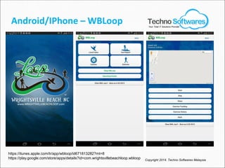 Android/IPhone – WBLoop
Copyright 2014. Techno Softwares Malaysia
https://itunes.apple.com/tr/app/wbloop/id671813282?mt=8
https://play.google.com/store/apps/details?id=com.wrightsvillebeachloop.wbloop
Your Total IT Solutions Provider
 