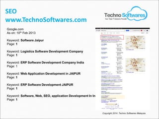 Google.com
As on: 10th
Feb 2013
Keyword: Software Jaipur
Page: 1
Keyword: Logistics Software Development Company
Page: 1
Keyword: ERP Software Development Company India
Page: 1
Keyword: Web Application Development in JAIPUR
Page: 1
Keyword: ERP Software Development JAIPUR
Page: 1
Keyword: Software, Web, SEO, application Development In India
Page: 1
SEO
www.TechnoSoftwares.com
Copyright 2014. Techno Softwares Malaysia
Your Total IT Solutions Provider
 