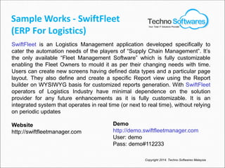 Sample Works - SwiftFleet
(ERP For Logistics)
SwiftFleet is an Logistics Management application developed specifically to
cater the automation needs of the players of “Supply Chain Management”. It’s
the only available “Fleet Management Software” which is fully customizable
enabling the Fleet Owners to mould it as per their changing needs with time.
Users can create new screens having defined data types and a particular page
layout. They also define and create a specific Report view using the Report
builder on WYSIWYG basis for customized reports generation. With SwiftFleet
operators of Logistics Industry have minimal dependence on the solution
provider for any future enhancements as it is fully customizable. It is an
integrated system that operates in real time (or next to real time), without relying
on periodic updates
Website
http://swiftfleetmanager.com
Demo
http://demo.swiftfleetmanager.com
User: demo
Pass: demo#112233
Copyright 2014. Techno Softwares Malaysia
Your Total IT Solutions Provider
 