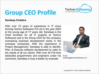 Group CEO Profile
Sandeep Chabbra
With over 10 years of experience in IT since
forming Techno Softwares Pvt Ltd in the year 2004
at the young age of 17 years old, Sandeep is the
Chief Architect for all IT projects at Techno
Softwares and is the Group CEO for the company
overseeing business development works in the
overseas companies. With the experience in
Project Management, Sandeep is able to Identify,
Plan, & Execute software development to cater to
the needs of all our clients. With over 40 Full time
dedicated programmers and engineers under his
command, Sandeep is truly a leader by example.
Copyright 2014. Techno Softwares Malaysia
Email:
sandeep@technosoftwares.co.in
Your Total IT Solutions Provider
 