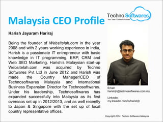 Malaysia CEO Profile
Harish Jayaram Hariraj
Being the founder of Websitelah.com in the year
2008 and with 2 years working experience in India,
Harish is a passionate IT entrepreneur with basic
knowledge in IT programming, ERP, CRM and
Web SEO Marketing. Harish’s Malaysian start-up
Websitelah.com was acquired by Techno
Softwares Pvt Ltd in June 2012 and Harish was
made the Country Manager/CEO of
Technosoftwares Malaysia and International
Business Expansion Director for Technosoftwares.
Under his leadership, Technosoftwares has
expanded successfully into Malaysia as its first
overseas set up in 2012/2013, and as well recently
to Japan & Singapore with the set up of local
country representative offices.
Copyright 2014. Techno Softwares Malaysia
Email:
harishjh@technosoftwares.com.my
Linkedin:
my.linkedin.com/in/harishjh
Your Total IT Solutions Provider
 