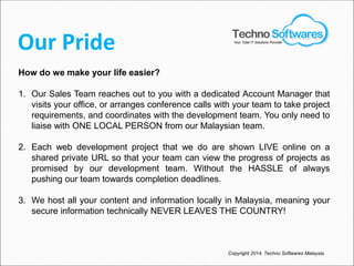 Our Pride
How do we make your life easier?
1. Our Sales Team reaches out to you with a dedicated Account Manager that
visits your office, or arranges conference calls with your team to take project
requirements, and coordinates with the development team. You only need to
liaise with ONE LOCAL PERSON from our Malaysian team.
2. Each web development project that we do are shown LIVE online on a
shared private URL so that your team can view the progress of projects as
promised by our development team. Without the HASSLE of always
pushing our team towards completion deadlines.
3. We host all your content and information locally in Malaysia, meaning your
secure information technically NEVER LEAVES THE COUNTRY!
Copyright 2014. Techno Softwares Malaysia
Your Total IT Solutions Provider
 
