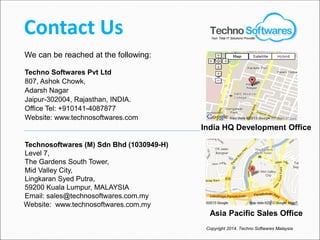 Contact Us
Techno Softwares Pvt Ltd
807, Ashok Chowk,
Adarsh Nagar
Jaipur-302004, Rajasthan, INDIA.
Office Tel: +910141-4087877
Website: www.technosoftwares.com
Technosoftwares (M) Sdn Bhd (1030949-H)
Level 7,
The Gardens South Tower,
Mid Valley City,
Lingkaran Syed Putra,
59200 Kuala Lumpur, MALAYSIA
Email: sales@technosoftwares.com.my
Website: www.technosoftwares.com.my
We can be reached at the following:
Asia Pacific Sales Office
India HQ Development Office
Your Total IT Solutions Provider
Copyright 2014. Techno Softwares Malaysia
 
