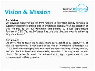 Vision & Mission
Our Vision
We envision ourselves as the front-runners in delivering quality services to
support the growing demand of IT in enterprises globally. With the selection of
only the best to join our workforce, and steered by a well experienced
Founder & CEO, Techno Softwares has only one direction towards achieving
its goals - forward.
Our Mission
We strive hard to touch the horizon where our capabilities successfully meet
with the requirements of our clients in the field of Information Technology. As
IT is a constantly changing field with rapid changes occurring in every minute,
we push hard to learn and always keep ourselves one step ahead of our
clients. We strive for customer satisfaction through improvement in the
processes and skill up gradation.
Copyright 2014. Techno Softwares Malaysia
Your Total IT Solutions Provider
 
