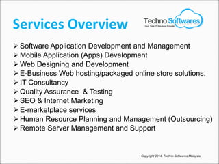 Services Overview
Software Application Development and Management
Mobile Application (Apps) Development
Web Designing and Development
E-Business Web hosting/packaged online store solutions.
IT Consultancy
Quality Assurance & Testing
SEO & Internet Marketing
E-marketplace services
Human Resource Planning and Management (Outsourcing)
Remote Server Management and Support
Copyright 2014. Techno Softwares Malaysia
Your Total IT Solutions Provider
 