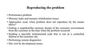 Reproducing the problem
• Performance problem
• Memory leaks and memory initialisation issues
• Approaches used, when problem does not reproduce by the means
above?
• Getting a snapshot(like memory dump) of the customer environment
from the customer at the time when the problem occurred
• Sending a specially instrumented code that is run in a controlled
fashion at the customer site
• Performing remote diagnostics
• Site visit by development teams
 