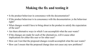 Making the fix and testing it
• Is the product behaviour in consonance with the documentation?
• If the product behaviour is in consonance with the documentation ,is the behaviour
right?
• What changes would I have to bring about in the product to satisfy the expectation
of the user?
• Are there alternative ways in which I can accomplish what the user wants?
• If the changes are made for each of the alternatives, will it cause other
implications for either this user or for other user?
• How can I test that the proposed changes would accomplish what the user wants?
• How can I ensure that the proposed change does not cause any new problems?
 