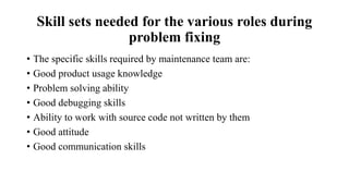Skill sets needed for the various roles during
problem fixing
• The specific skills required by maintenance team are:
• Good product usage knowledge
• Problem solving ability
• Good debugging skills
• Ability to work with source code not written by them
• Good attitude
• Good communication skills
 