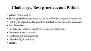 Challenges, Best practices and Pitfalls
• Whose problem is it?
• The original developer may not be available for comments or review
• Inability to reproduce the problem and lack of access to the customer
• Best Practices:
• Introducing customer supplied test cases in test suites
• Documentation standards
• Configuration management
• Effective SQA practices
• pitfalls
 