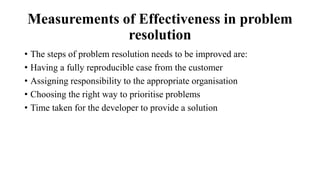 Measurements of Effectiveness in problem
resolution
• The steps of problem resolution needs to be improved are:
• Having a fully reproducible case from the customer
• Assigning responsibility to the appropriate organisation
• Choosing the right way to prioritise problems
• Time taken for the developer to provide a solution
 