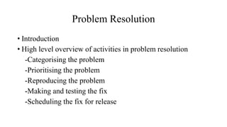 Problem Resolution
• Introduction
• High level overview of activities in problem resolution
-Categorising the problem
-Prioritising the problem
-Reproducing the problem
-Making and testing the fix
-Scheduling the fix for release
 