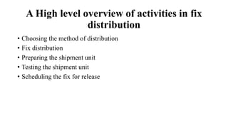 A High level overview of activities in fix
distribution
• Choosing the method of distribution
• Fix distribution
• Preparing the shipment unit
• Testing the shipment unit
• Scheduling the fix for release
 