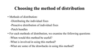 Choosing the method of distribution
• Methods of distribution:
-Distributing the individual fixes
-Proactive distribution of individual fixes
-Patch bundles
• For each methods of distribution, we examine the following questions
-When would this method be useful?
-What is involved in using this method?
-What are some of the drawbacks in using this method?
 