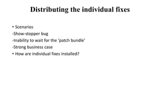 Distributing the individual fixes
• Scenarios
-Show-stopper bug
-Inability to wait for the ‘patch bundle’
-Strong business case
• How are individual fixes installed?
 