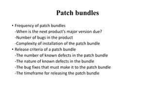 Patch bundles
• Frequency of patch bundles
-When is the next product’s major version due?
-Number of bugs in the product
-Complexity of installation of the patch bundle
• Release criteria of a patch bundle
-The number of known defects in the patch bundle
-The nature of known defects in the bundle
-The bug fixes that must make it to the patch bundle
-The timeframe for releasing the patch bundle
 