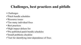 Challenges, best practices and pitfalls
• Challenges
Patch bundle schedules
Resource issues
Too many individual fixes
• Best practices
High impact defects list
Pre-published patch bundle schedules
Install problems checklist
Tool for identifying inter-dependence of fixes
 