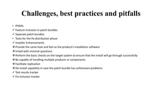 Challenges, best practices and pitfalls
• Pitfalls
 Feature inclusion in patch bundles
 Separate patch bundles
• Tools for the fix distribution phase
 Installer Enhancements
Provide the same look and feel as the product’s installation software
Install with minimal questions
Perform the basic checks on the target system to ensure that the install will go through successfully
Be capable of handling multiple products or components
Facilitate replication
De-install capability in case the patch bundle has unforeseen problems
 Test results tracker
 Fix inclusion tracker
 