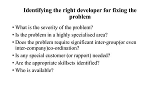 Identifying the right developer for fixing the
problem
• What is the severity of the problem?
• Is the problem in a highly specialised area?
• Does the problem require significant inter-group(or even
inter-company)co-ordination?
• Is any special customer (or rapport) needed?
• Are the appropriate skillsets identified?
• Who is available?
 