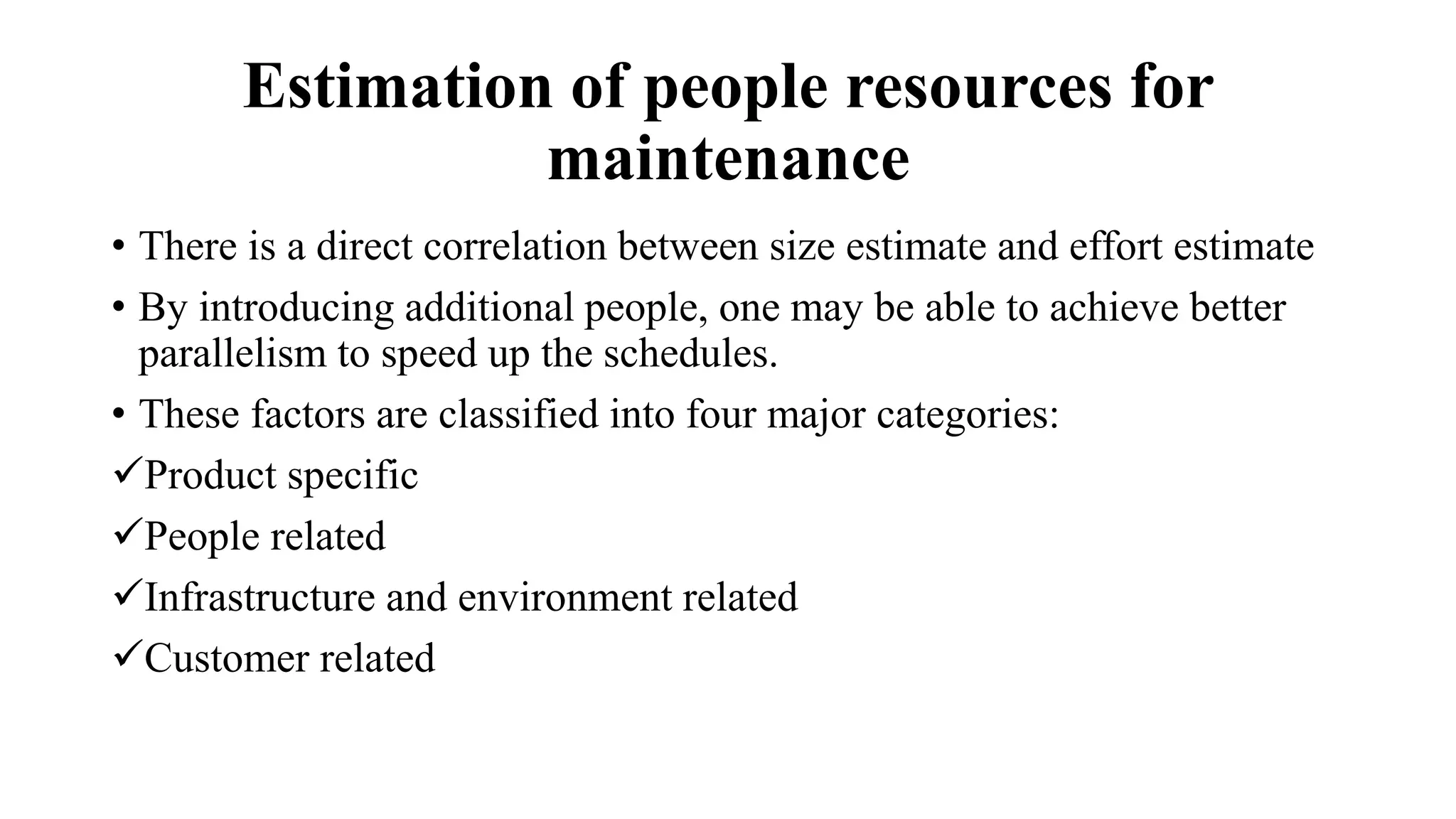 Estimation of people resources for
maintenance
• There is a direct correlation between size estimate and effort estimate
• By introducing additional people, one may be able to achieve better
parallelism to speed up the schedules.
• These factors are classified into four major categories:
Product specific
People related
Infrastructure and environment related
Customer related
 