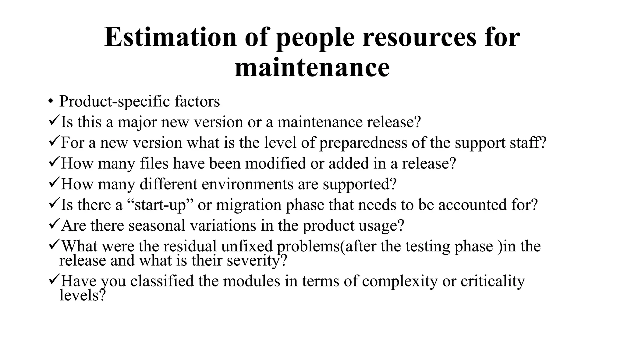 Estimation of people resources for
maintenance
• Product-specific factors
Is this a major new version or a maintenance release?
For a new version what is the level of preparedness of the support staff?
How many files have been modified or added in a release?
How many different environments are supported?
Is there a “start-up” or migration phase that needs to be accounted for?
Are there seasonal variations in the product usage?
What were the residual unfixed problems(after the testing phase )in the
release and what is their severity?
Have you classified the modules in terms of complexity or criticality
levels?
 