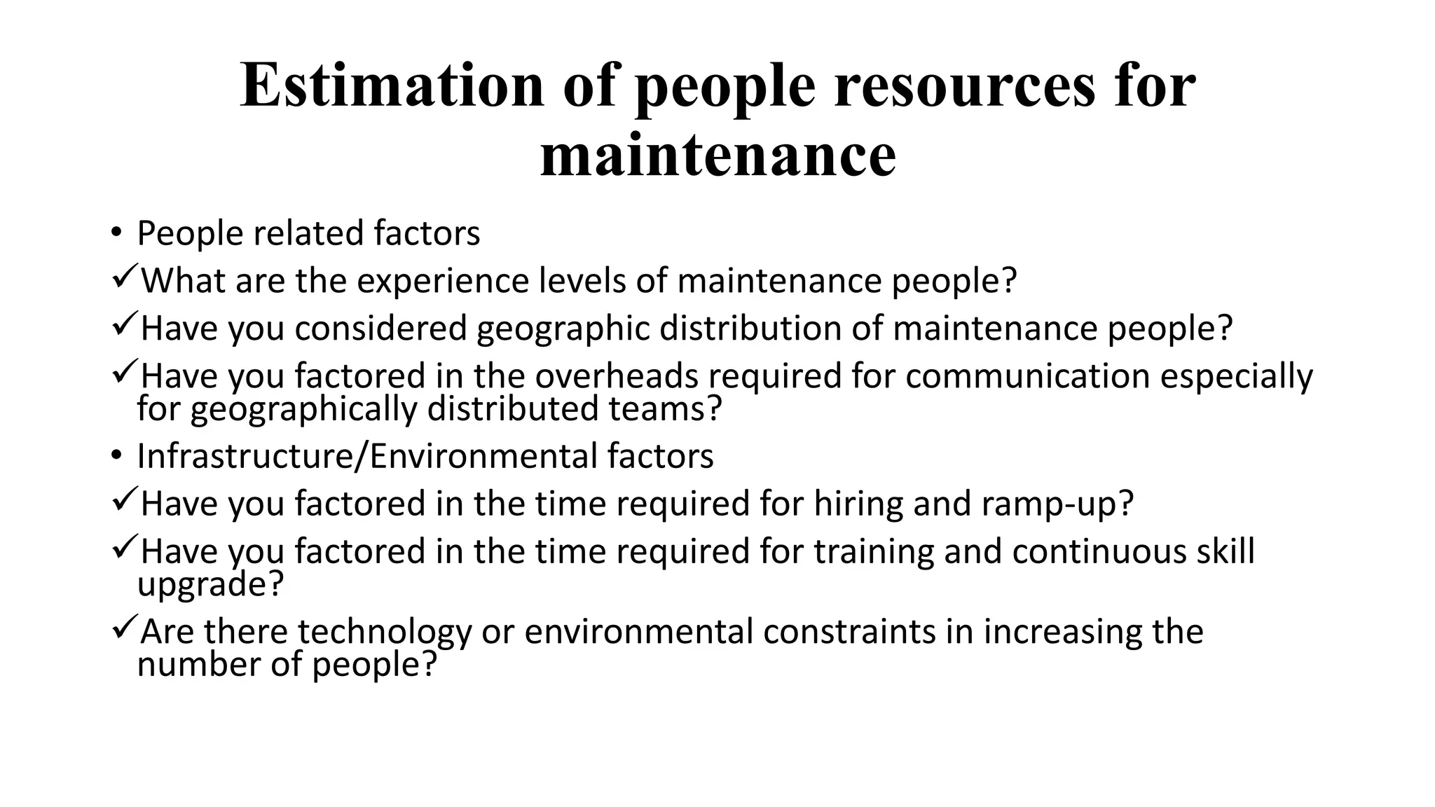 Estimation of people resources for
maintenance
• People related factors
What are the experience levels of maintenance people?
Have you considered geographic distribution of maintenance people?
Have you factored in the overheads required for communication especially
for geographically distributed teams?
• Infrastructure/Environmental factors
Have you factored in the time required for hiring and ramp-up?
Have you factored in the time required for training and continuous skill
upgrade?
Are there technology or environmental constraints in increasing the
number of people?
 