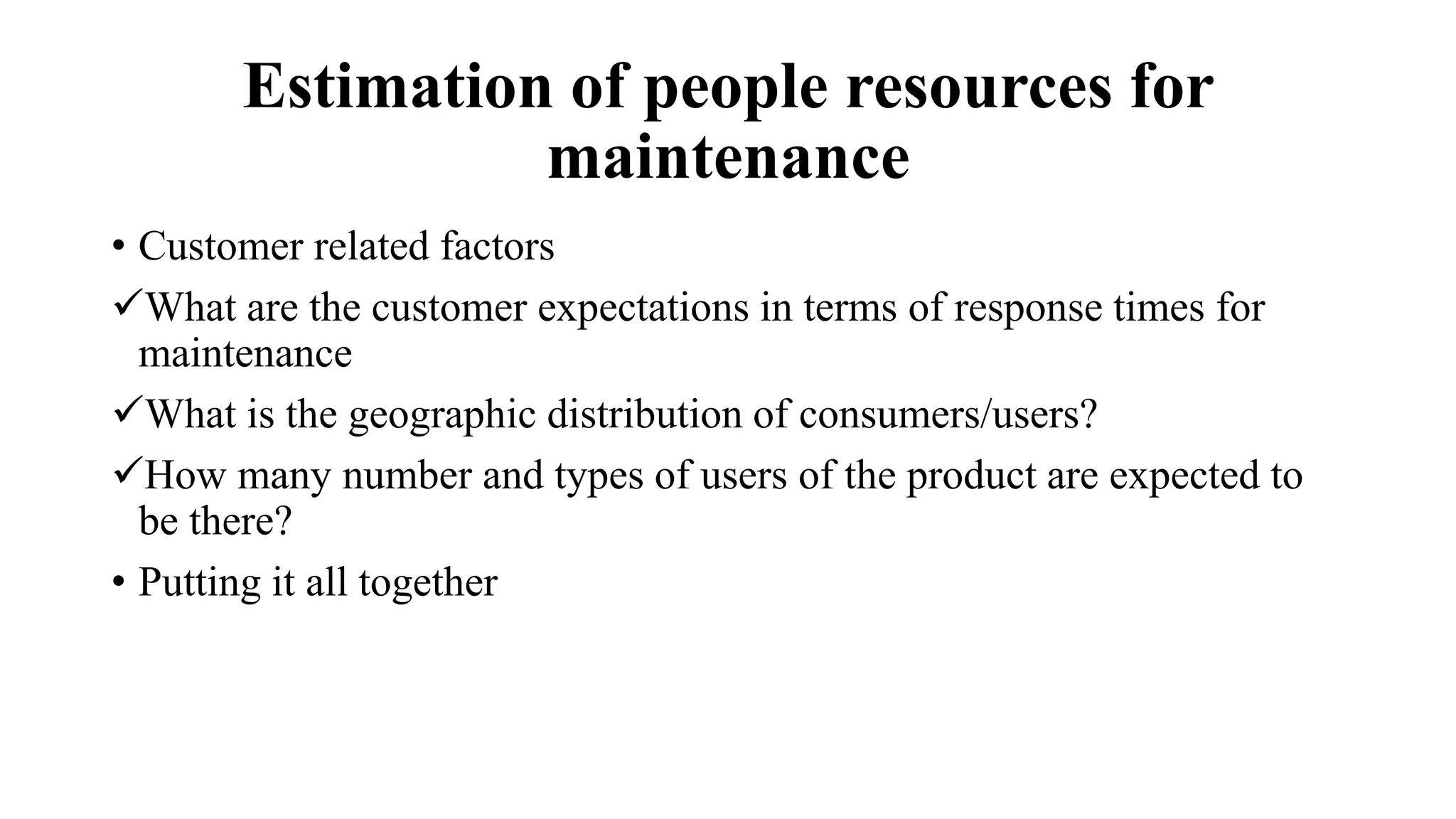 Estimation of people resources for
maintenance
• Customer related factors
What are the customer expectations in terms of response times for
maintenance
What is the geographic distribution of consumers/users?
How many number and types of users of the product are expected to
be there?
• Putting it all together
 