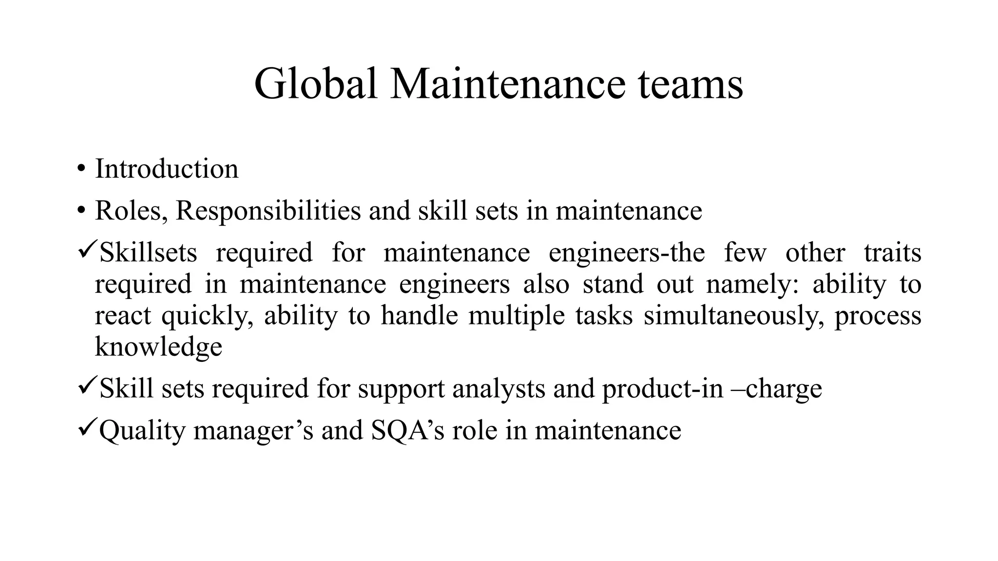 Global Maintenance teams
• Introduction
• Roles, Responsibilities and skill sets in maintenance
Skillsets required for maintenance engineers-the few other traits
required in maintenance engineers also stand out namely: ability to
react quickly, ability to handle multiple tasks simultaneously, process
knowledge
Skill sets required for support analysts and product-in –charge
Quality manager’s and SQA’s role in maintenance
 