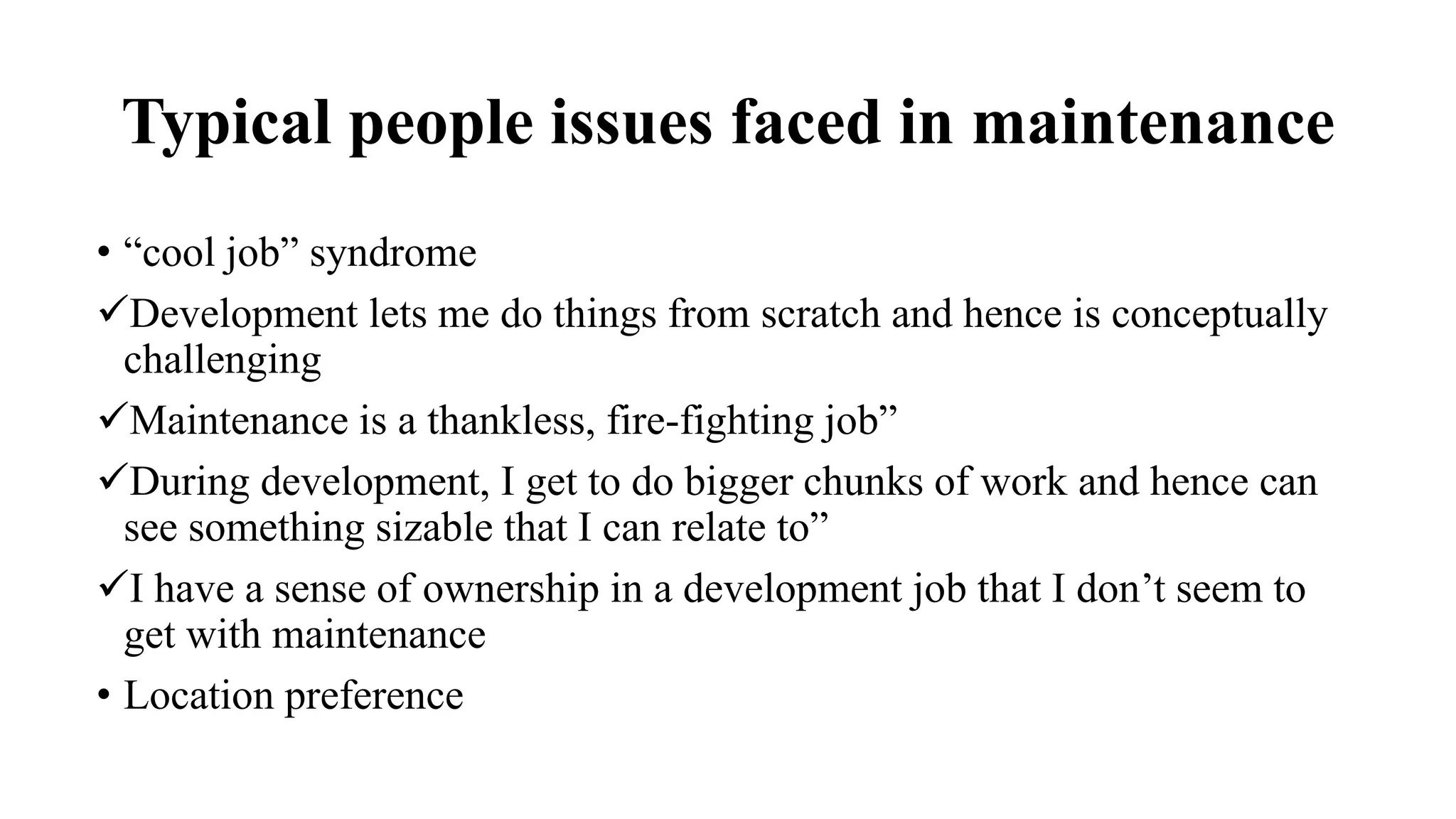 Typical people issues faced in maintenance
• “cool job” syndrome
Development lets me do things from scratch and hence is conceptually
challenging
Maintenance is a thankless, fire-fighting job”
During development, I get to do bigger chunks of work and hence can
see something sizable that I can relate to”
I have a sense of ownership in a development job that I don’t seem to
get with maintenance
• Location preference
 