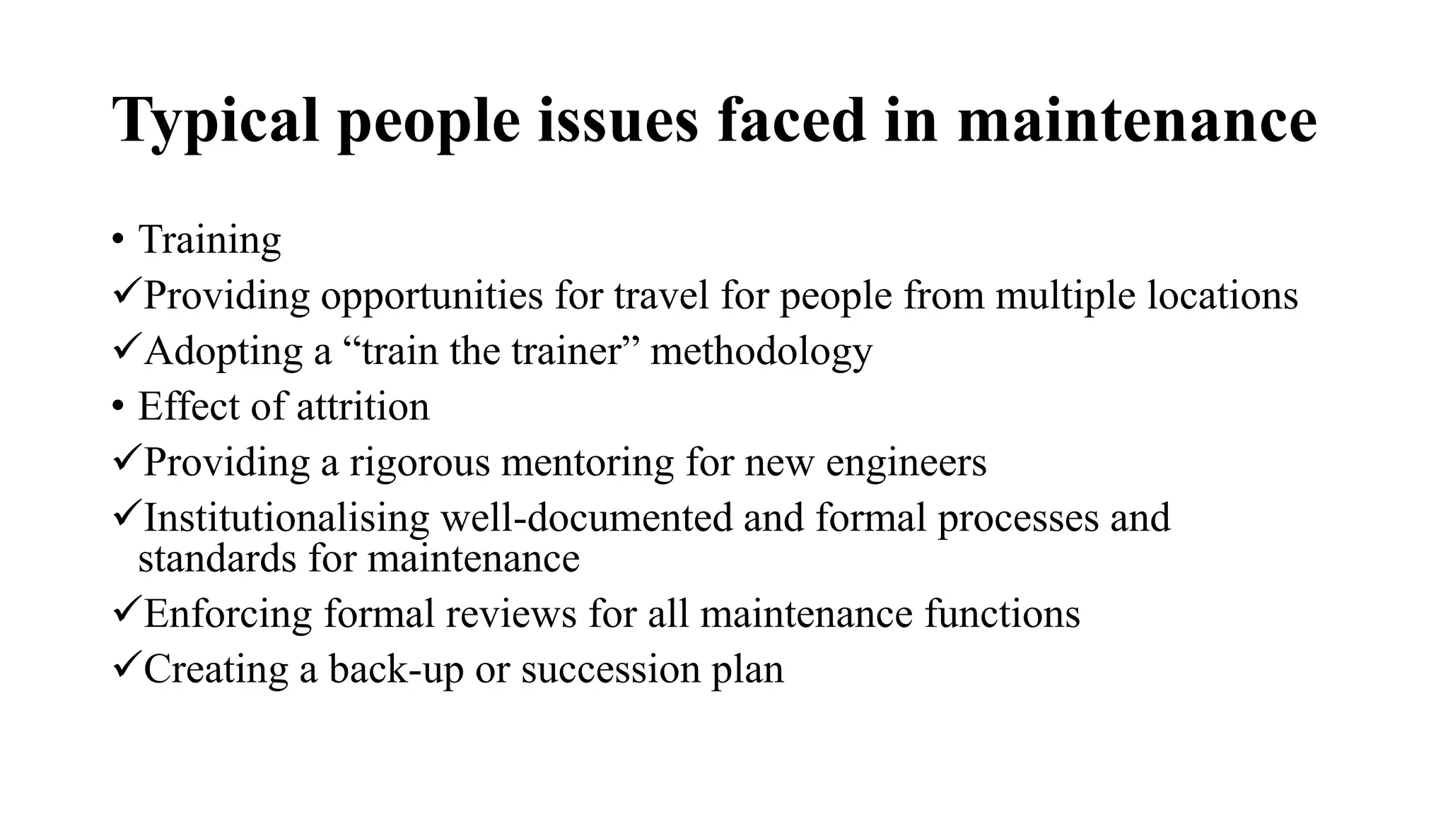 Typical people issues faced in maintenance
• Training
Providing opportunities for travel for people from multiple locations
Adopting a “train the trainer” methodology
• Effect of attrition
Providing a rigorous mentoring for new engineers
Institutionalising well-documented and formal processes and
standards for maintenance
Enforcing formal reviews for all maintenance functions
Creating a back-up or succession plan
 