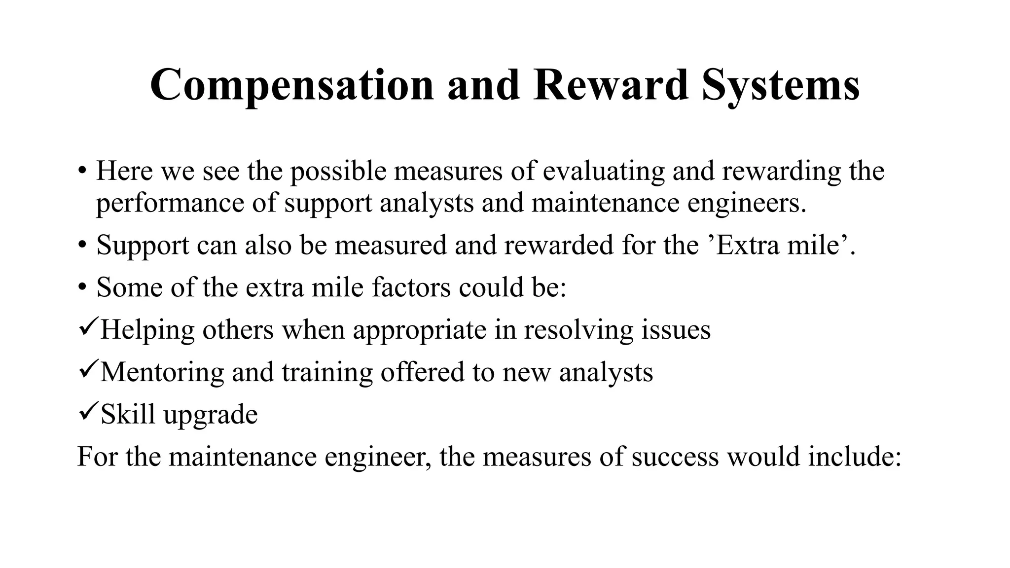 Compensation and Reward Systems
• Here we see the possible measures of evaluating and rewarding the
performance of support analysts and maintenance engineers.
• Support can also be measured and rewarded for the ’Extra mile’.
• Some of the extra mile factors could be:
Helping others when appropriate in resolving issues
Mentoring and training offered to new analysts
Skill upgrade
For the maintenance engineer, the measures of success would include:
 