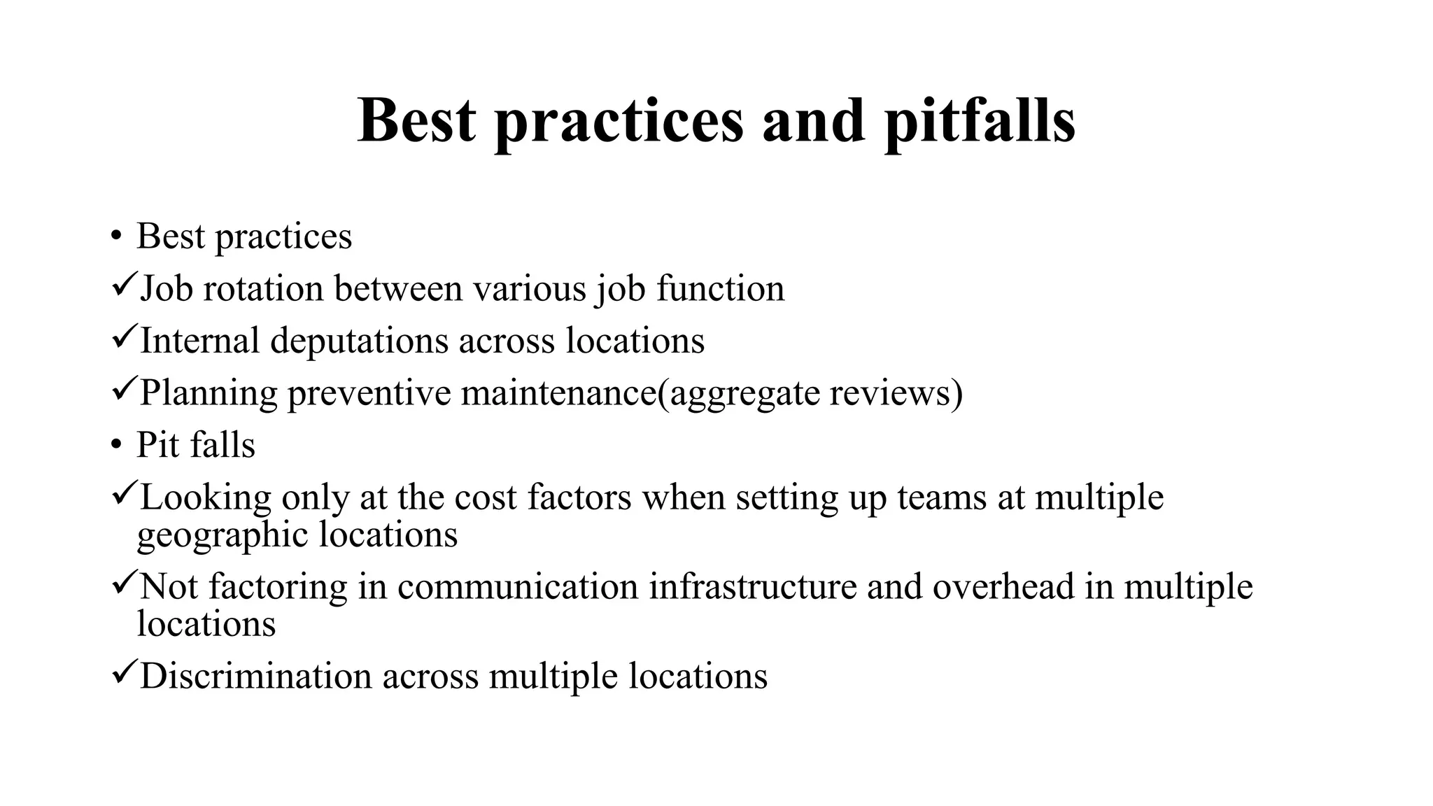 Best practices and pitfalls
• Best practices
Job rotation between various job function
Internal deputations across locations
Planning preventive maintenance(aggregate reviews)
• Pit falls
Looking only at the cost factors when setting up teams at multiple
geographic locations
Not factoring in communication infrastructure and overhead in multiple
locations
Discrimination across multiple locations
 