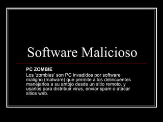 Software Malicioso PC ZOMBIE Los ‘zombies’ son PC invadidos por software maligno (malware) que permite a los delincuentes manejarlos a su antojo desde un sitio remoto, y usarlos para distribuir virus, enviar spam o atacar sitios web. 