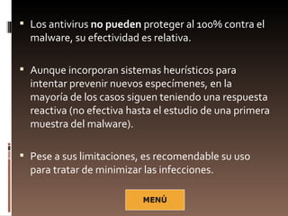  Los antivirus no pueden proteger al 100% contra el
  malware, su efectividad es relativa.

 Aunque incorporan sistemas heurísticos para
  intentar prevenir nuevos especímenes, en la
  mayoría de los casos siguen teniendo una respuesta
  reactiva (no efectiva hasta el estudio de una primera
  muestra del malware).

 Pese a sus limitaciones, es recomendable su uso
  para tratar de minimizar las infecciones.
 