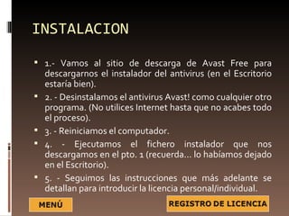 INSTALACION
 1.- Vamos al sitio de descarga de Avast Free para
    descargarnos el instalador del antivirus (en el Escritorio
    estaría bien).
   2. - Desinstalamos el antivirus Avast! como cualquier otro
    programa. (No utilices Internet hasta que no acabes todo
    el proceso).
   3. - Reiniciamos el computador.
   4. - Ejecutamos el fichero instalador que nos
    descargamos en el pto. 1 (recuerda... lo habíamos dejado
    en el Escritorio).
   5. - Seguimos las instrucciones que más adelante se
    detallan para introducir la licencia personal/individual.
 