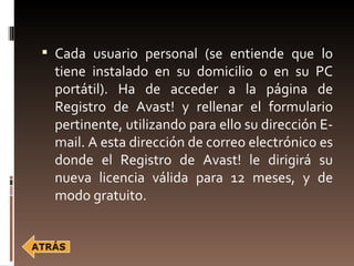  Cada usuario personal (se entiende que lo
 tiene instalado en su domicilio o en su PC
 portátil). Ha de acceder a la página de
 Registro de Avast! y rellenar el formulario
 pertinente, utilizando para ello su dirección E-
 mail. A esta dirección de correo electrónico es
 donde el Registro de Avast! le dirigirá su
 nueva licencia válida para 12 meses, y de
 modo gratuito.
 