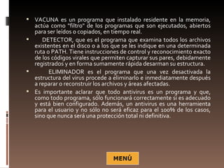  VACUNA es un programa que instalado residente en la memoria,
  actúa como "filtro" de los programas que son ejecutados, abiertos
  para ser leídos o copiados, en tiempo real.
    DETECTOR, que es el programa que examina todos los archivos
  existentes en el disco o a los que se les indique en una determinada
  ruta o PATH. Tiene instrucciones de control y reconocimiento exacto
  de los códigos virales que permiten capturar sus pares, debidamente
  registrados y en forma sumamente rápida desarman su estructura.
       ELIMINADOR es el programa que una vez desactivada la
  estructura del virus procede a eliminarlo e inmediatamente después
  a reparar o reconstruir los archivos y áreas afectadas.
 Es importante aclarar que todo antivirus es un programa y que,
  como todo programa, sólo funcionará correctamente si es adecuado
  y está bien configurado. Además, un antivirus es una herramienta
  para el usuario y no sólo no será eficaz para el 100% de los casos,
  sino que nunca será una protección total ni definitiva.
 