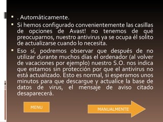  . Automáticamente.
 Si hemos configurado convenientemente las casillas
  de opciones de Avast! no tenemos de qué
  preocuparnos, nuestro antivirus ya se ocupa él solito
  de actualizarse cuando lo necesita.
 Eso sí, podremos observar que después de no
  utilizar durante muchos días el ordenador (al volver
  de vacaciones por ejemplo) nuestro S.O. nos indica
  que estamos sin protección por que el antivirus no
  está actualizado. Esto es normal, si esperamos unos
  minutos para que descargue y actualice la base de
  datos de virus, el mensaje de aviso citado
  desaparecerá.

       MENU                      MANUALMENTE
 