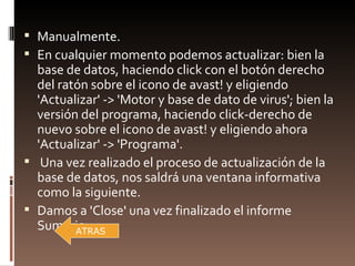  Manualmente.
 En cualquier momento podemos actualizar: bien la
  base de datos, haciendo click con el botón derecho
  del ratón sobre el icono de avast! y eligiendo
  'Actualizar' -> 'Motor y base de dato de virus'; bien la
  versión del programa, haciendo click-derecho de
  nuevo sobre el icono de avast! y eligiendo ahora
  'Actualizar' -> 'Programa'.
 Una vez realizado el proceso de actualización de la
  base de datos, nos saldrá una ventana informativa
  como la siguiente.
 Damos a 'Close' una vez finalizado el informe
  Sumario.
         ATRAS
 