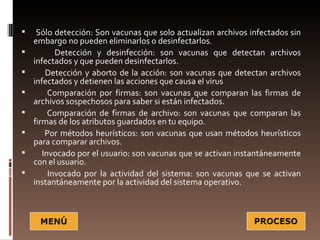     Sólo detección: Son vacunas que solo actualizan archivos infectados sin
    embargo no pueden eliminarlos o desinfectarlos.
          Detección y desinfección: son vacunas que detectan archivos
    infectados y que pueden desinfectarlos.
       Detección y aborto de la acción: son vacunas que detectan archivos
    infectados y detienen las acciones que causa el virus
        Comparación por firmas: son vacunas que comparan las firmas de
    archivos sospechosos para saber si están infectados.
        Comparación de firmas de archivo: son vacunas que comparan las
    firmas de los atributos guardados en tu equipo.
       Por métodos heurísticos: son vacunas que usan métodos heurísticos
    para comparar archivos.
      Invocado por el usuario: son vacunas que se activan instantáneamente
    con el usuario.
        Invocado por la actividad del sistema: son vacunas que se activan
    instantáneamente por la actividad del sistema operativo.
 