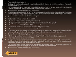    Proceso de detección de virus
   Catálogo de productos Servicios de Seguridad Detección de virus en los Servidores de Correo Proceso de
    detección de virus ...
   Los mensajes con virus o archivos ejecutables detectados por el servidor de correo mantienen la
    cabecera del mensaje, pero se reemplaza el contenido por el siguiente:
   #----------------- Servicio Antivirus UPV --------------#
   El fichero adjunto winmail.dat es un EJECUTABLE y ha sido bloqueado por medidas de seguridad en el
    servidor de correo de la UPV. Si realmente desea recibir el anexo solicite al remitente que se lo reenvie
    en un fichero comprimido protegido con una clave.
   #-------------------------------------------------------#
   Y adjunta dos ficheros en formato texto (.txt):
     El primero contiene el mensaje original, sin formato.
     El segundo muestra una explicación del fichero o virus detectado. Por ejemplo:
     #----------------- Servicio Antivirus UPV --------------#
     winmail.dat is removed from here because it is of type executable
     #-------------------------------------------------------#
   Si el usuario desea enviar archivos de tipo "ejecutable", no es suficiente con cambiar la extensión de lo
    mismos, dado que el antivirus los comprueba extrayendo esta información de la cabecera.
   Como solución, deberá de adoptar una de las siguientes:
     Enviar el ejecutable en un formato comprimido, protegido con contraseña (.zip,.rar,.gz,etc...).
     Hacerlo accesible via web y enviar la URL
   Si recibe un número elevado de mensajes con virus detectados por los servidores, le aconsejamos que
    establezca filtros de correo, de manera similar a la utilizada parafiltrar el spam, a fin de que este tipo de
    mensajes se almacenen directamente en una carpeta.
   Por ejemplo, puede indicar el reenvío a una carpeta denominada 'Virus', o la eliminación directa de
    aquellos mensajes que contengan en el cuerpo del mensaje la siguiente cadena:
   #----------------- Servicio Antivirus UPV --------------#
 