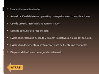  Usar antivirus actualizado.

 Actualización del sistema operativo, navegador y resto de aplicaciones.

 Uso de usuario restringido vs administrador.

 Sentido común y uso responsable:

 Evitar abrir correo no deseado y enlaces llamativos en las redes sociales.

 Evitar abrir documentos e instalar software de fuentes no confiables.

 Disponer del software de seguridad adecuado.
 