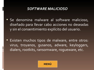 SOFTWARE MALICIOSO

 Se denomina malware al software malicioso,
  diseñado para llevar cabo acciones no deseadas
  y sin el consentimiento explícito del usuario.

 Existen muchos tipos de malware, entre otros:
  virus, troyanos, gusanos, adware, keyloggers,
  dialers, rootkits, ransomware, rogueware, etc.
 