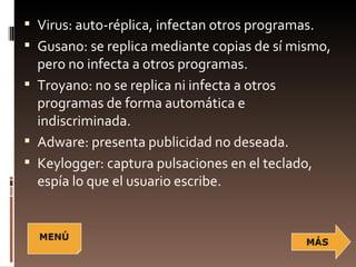  Virus: auto-réplica, infectan otros programas.
 Gusano: se replica mediante copias de sí mismo,
  pero no infecta a otros programas.
 Troyano: no se replica ni infecta a otros
  programas de forma automática e
  indiscriminada.
 Adware: presenta publicidad no deseada.
 Keylogger: captura pulsaciones en el teclado,
  espía lo que el usuario escribe.
 